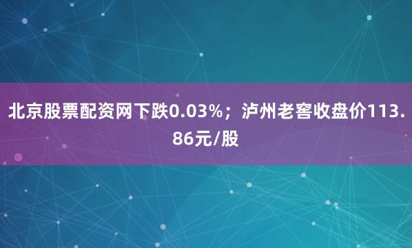 北京股票配资网下跌0.03%；泸州老窖收盘价113.86元/股