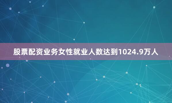 股票配资业务女性就业人数达到1024.9万人